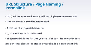 URL Structure / Page Naming /
Permalink
• URL(uniform resource locator)- address of given resource on web
• URL structure :- Should be easy to read
• Avoid use of any special character
• ( _ ) underscore must no be used
• The permalink is the full URL you see – and use – for any given post,
page or other pieces of content on your site. It is a permanent link
 