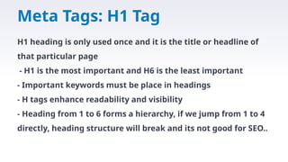 Meta Tags: H1 Tag
H1 heading is only used once and it is the title or headline of
that particular page
- H1 is the most important and H6 is the least important
- Important keywords must be place in headings
- H tags enhance readability and visibility
- Heading from 1 to 6 forms a hierarchy, if we jump from 1 to 4
directly, heading structure will break and its not good for SEO..
 