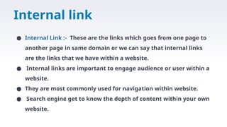 Internal link
● Internal Link :- These are the links which goes from one page to
another page in same domain or we can say that internal links
are the links that we have within a website.
● Internal links are important to engage audience or user within a
website.
● They are most commonly used for navigation within website.
● Search engine get to know the depth of content within your own
website.
 
