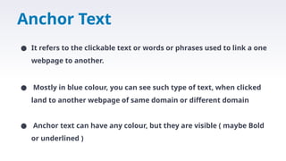 Anchor Text
● It refers to the clickable text or words or phrases used to link a one
webpage to another.
● Mostly in blue colour, you can see such type of text, when clicked
land to another webpage of same domain or different domain
● Anchor text can have any colour, but they are visible ( maybe Bold
or underlined )
 
