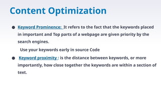Content Optimization
● Keyword Prominence: It refers to the fact that the keywords placed
in important and Top parts of a webpage are given priority by the
search engines.
Use your keywords early in source Code
● Keyword proximity : is the distance between keywords, or more
importantly, how close together the keywords are within a section of
text.
 