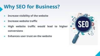 Why SEO for Business?
▸ Increase visibility of the website
▸ Increase website traffic
▸ High website traffic would lead to higher
conversions
▸ Enhances user trust on the website
 