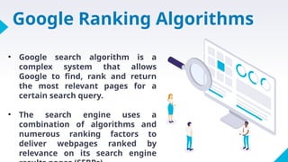 Google Ranking Algorithms
• Google search algorithm is a
complex system that allows
Google to find, rank and return
the most relevant pages for a
certain search query.
• The search engine uses a
combination of algorithms and
numerous ranking factors to
deliver webpages ranked by
relevance on its search engine
 