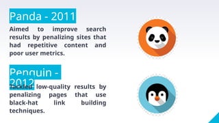 Panda - 2011
Aimed to improve search
results by penalizing sites that
had repetitive content and
poor user metrics.
Penguin -
2012
Tackled low-quality results by
penalizing pages that use
black-hat link building
techniques.
 