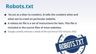 Robots.txt
● Its act as a door to crawlers, It tells the crawlers what and
what not to crawl on particular website.
● A robots.txt file is a set of instructions for bots. This file is
included in the source files of most websites.
● Google currently enforces a robots.txt file size limit of 500 kibibytes (KiB).
 