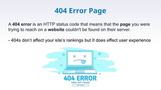 404 Error Page
A 404 error is an HTTP status code that means that the page you were
trying to reach on a website couldn't be found on their server.
- 404s don’t affect your site’s rankings but It does effect user experience
 