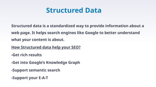 Structured Data
Structured data is a standardized way to provide information about a
web page. It helps search engines like Google to better understand
what your content is about.
How Structured data help your SEO?
-Get rich results
-Get into Google’s Knowledge Graph
-Support semantic search
-Support your E-A-T
 