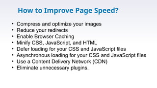 How to Improve Page Speed?
• Compress and optimize your images
• Reduce your redirects
• Enable Browser Caching
• Minify CSS, JavaScript, and HTML
• Defer loading for your CSS and JavaScript files
• Asynchronous loading for your CSS and JavaScript files
• Use a Content Delivery Network (CDN)
• Eliminate unnecessary plugins.
 