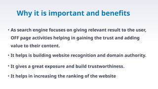 Why it is important and benefits
• As search engine focuses on giving relevant result to the user,
OFF page activities helping in gaining the trust and adding
value to their content.
• It helps is building website recognition and domain authority.
• It gives a great exposure and build trustworthiness.
• It helps in increasing the ranking of the website
 