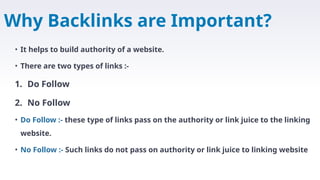 Why Backlinks are Important?
• It helps to build authority of a website.
• There are two types of links :-
1. Do Follow
2. No Follow
• Do Follow :- these type of links pass on the authority or link juice to the linking
website.
• No Follow :- Such links do not pass on authority or link juice to linking website
 