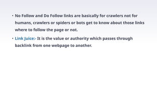 • No Follow and Do Follow links are basically for crawlers not for
humans, crawlers or spiders or bots get to know about those links
where to follow the page or not.
• Link Juice:- It is the value or authority which passes through
backlink from one webpage to another.
 