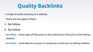 Quality Backlinks
• It helps to build authority of a website.
• There are two types of links :-
1. Do Follow
2. No Follow
• Do Follow :- these type of links pass on the authority or link juice to the linking
website.
• No Follow :- Such links do not pass on authority or link juice to linking website
 