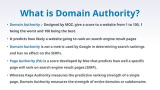 • Domain Authority :- Designed by MOZ, give a score to a website from 1 to 100, 1
being the worst and 100 being the best.
• It predicts how likely a website going to rank on search engine result pages
• Domain Authority is not a metric used by Google in determining search rankings
and has no effect on the SERPs.
• Page Authority (PA) is a score developed by Moz that predicts how well a specific
page will rank on search engine result pages (SERP).
• Whereas Page Authority measures the predictive ranking strength of a single
page, Domain Authority measures the strength of entire domains or subdomains.
What is Domain Authority?
 