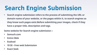 Search Engine Submission
• Search engine submission refers to the process of submitting the URL or
domain name of your website, or the pages within it, to search engines so
they know such pages exist.Before submitting your images, check if they
have a proper title, description and tags.
Some website for Search engine submission :-
• Somuch.com
• Entire Web
• Exalead
• 10 SE - Free web Submission
• Exact Seek
 