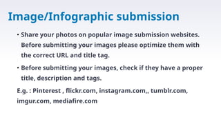Image/Infographic submission
• Share your photos on popular image submission websites.
Before submitting your images please optimize them with
the correct URL and title tag.
• Before submitting your images, check if they have a proper
title, description and tags.
E.g. : Pinterest , flickr.com, instagram.com,, tumblr.com,
imgur.com, mediafire.com
 