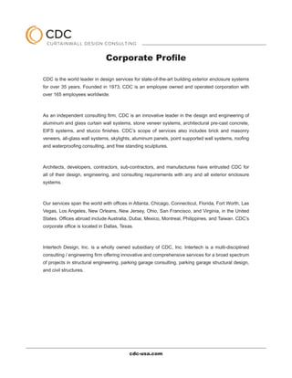 Corporate Profile

CDC is the world leader in design services for state-of-the-art building exterior enclosure systems
for over 35 years. Founded in 1973, CDC is an employee owned and operated corporation with
over 165 employees worldwide.



As an independent consulting firm, CDC is an innovative leader in the design and engineering of
aluminum and glass curtain wall systems, stone veneer systems, architectural pre-cast concrete,
EIFS systems, and stucco finishes. CDC’s scope of services also includes brick and masonry
veneers, all-glass wall systems, skylights, aluminum panels, point supported wall systems, roofing
and waterproofing consulting, and free standing sculptures.



Architects, developers, contractors, sub-contractors, and manufactures have entrusted CDC for
all of their design, engineering, and consulting requirements with any and all exterior enclosure
systems.



Our services span the world with offices in Atlanta, Chicago, Connecticut, Florida, Fort Worth, Las
Vegas, Los Angeles, New Orleans, New Jersey, Ohio, San Francisco, and Virginia, in the United
States. Offices abroad include Australia, Dubai, Mexico, Montreal, Philippines, and Taiwan. CDC’s
corporate office is located in Dallas, Texas.



Intertech Design, Inc. is a wholly owned subsidiary of CDC, Inc. Intertech is a multi-disciplined
consulting / engineering firm offering innovative and comprehensive services for a broad spectrum
of projects in structural engineering, parking garage consulting, parking garage structural design,
and civil structures.




                                           cdc-usa.com
 
