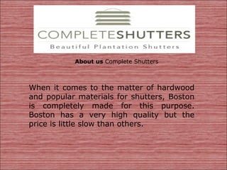 About us Complete Shutters
When it comes to the matter of hardwood
and popular materials for shutters, Boston
is completely made for this purpose.
Boston has a very high quality but the
price is little slow than others.
 