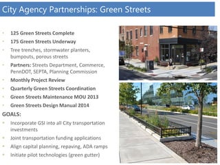 City Agency Partnerships: Green Streets
• 125 Green Streets Complete
• 175 Green Streets Underway
• Tree trenches, stormwater planters,
bumpouts, porous streets
• Partners: Streets Department, Commerce,
PennDOT, SEPTA, Planning Commission
• Monthly Project Review
• Quarterly Green Streets Coordination
• Green Streets Maintenance MOU 2013
• Green Streets Design Manual 2014
GOALS:
 Incorporate GSI into all City transportation
investments
 Joint transportation funding applications
 Align capital planning, repaving, ADA ramps
 Initiate pilot technologies (green gutter)
 