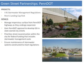 PROJECTS:
• I-95 Stormwater Management Regulations
• Penn’s Landing Cap Park
GOALS:
 Manage impervious surface from PennDOT
highways as they undergo expansion
 Gain PennDOT approval to develop GSI in
state-owned city streets
 Prioritize street reconstruction within the
city for federal funding that includes
stormwater management costs
 Ensure maintenance of stormwater
systems constructed to meet regulations
Green Street Partnerships: PennDOT
 