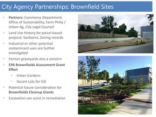 City Agency Partnerships: Brownfield Sites
 Partners: Commerce Department,
Office of Sustainability, Farm Philly /
Urban Ag, City Legal Counsel
 Land Use History for parcel-based
projecst: Sanborns, Zoning records
 Industrial or other potential
contaminant uses are further
investigated
 Former graveyards also a concern
 EPA Brownfields Assessment Grant
Effort
 Urban Gardens
 Vacant Lots for GSI
 Potential future consideration for
Brownfields Cleanup Grants
 Excavation can assist in remediation
 