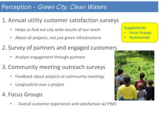 Perception - Green City, Clean Waters
1. Annual utility customer satisfaction surveys
• Helps us find out city-wide results of our reach
• About all projects, not just green infrastructure
2. Survey of partners and engaged customers
• Analyze engagement through partners
3. Community meeting outreach surveys
• Feedback about projects at community meetings
• Longitudinal over a project
4. Focus Groups
• Overall customer experience and satisfaction w/ PWD
Supplements:
• Focus Groups
• Testimonials
 