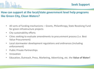 How can support at the local/state government level help programs
like Green City, Clean Waters?
• All sorts of funding mechanisms – Grants, Philanthropy, State Revolving Fund
for green infrastructure projects
• City sustainability efforts
• Cities seeking to evaluate amendments to procurement process (i.e. Best
Value Procurement)
• Local stormwater development regulations and ordinances (including
enforcement)
• Public Private Partnerships
• Innovation
• Education, Outreach, Press, Marketing, Advertising, etc. the Value of Water!
Seek Support
 