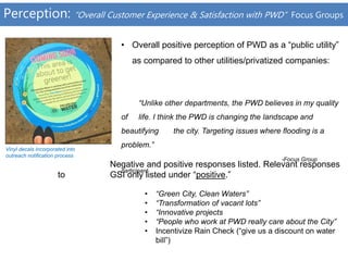 Perception: “Overall Customer Experience & Satisfaction with PWD” Focus Groups
• Overall positive perception of PWD as a “public utility”
as compared to other utilities/privatized companies:
“Unlike other departments, the PWD believes in my quality
of life. I think the PWD is changing the landscape and
beautifying the city. Targeting issues where flooding is a
problem.”
-Focus Group
participant
Vinyl decals incorporated into
outreach notification process
Negative and positive responses listed. Relevant responses
to GSI only listed under “positive.”
• “Green City, Clean Waters”
• “Transformation of vacant lots”
• “Innovative projects
• “People who work at PWD really care about the City”
• Incentivize Rain Check (“give us a discount on water
bill”)
 