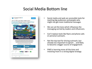 Social Media Bottom line
• Social media and web are accessible tools for
reaching big audiences and people who
might not get more traditional messages
• We can set the tone which influences the
messaging carried by leaders and influencers.
• Can’t replace tools like flyers and phone calls
or personal outreach,
• Not the top tool for driving outreach, but
already too important to ignore … and likely
to become a bigger source of engagement
• PWD is learning more all the time and
investing more in a strong digital strategy
 