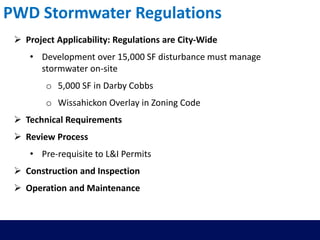  Project Applicability: Regulations are City-Wide
• Development over 15,000 SF disturbance must manage
stormwater on-site
o 5,000 SF in Darby Cobbs
o Wissahickon Overlay in Zoning Code
 Technical Requirements
 Review Process
• Pre-requisite to L&I Permits
 Construction and Inspection
 Operation and Maintenance
PWD Stormwater Regulations
 