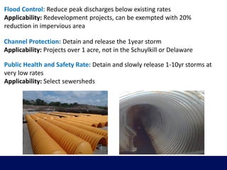 Flood Control: Reduce peak discharges below existing rates
Applicability: Redevelopment projects, can be exempted with 20%
reduction in impervious area
Channel Protection: Detain and release the 1year storm
Applicability: Projects over 1 acre, not in the Schuylkill or Delaware
Public Health and Safety Rate: Detain and slowly release 1-10yr storms at
very low rates
Applicability: Select sewersheds
 