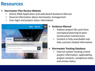 Resources
 Stormwater Plan Review Website
• Online ERSA Application and web-based Guidance Manual
• General information about stormwater management
• User login and project status information
 Guidance Manual
• Follows project life cycle from
conceptual planning to post-
construction maintenance
• Content is fully searchable and
links connect related information
 Stormwater Tracking Database
• Internal system tracking critical
project information: applicability,
project contacts, compliance data,
and review status
 