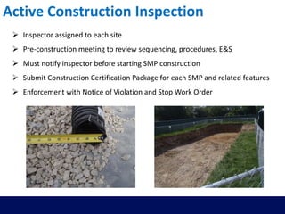 Active Construction Inspection
 Inspector assigned to each site
 Pre-construction meeting to review sequencing, procedures, E&S
 Must notify inspector before starting SMP construction
 Submit Construction Certification Package for each SMP and related features
 Enforcement with Notice of Violation and Stop Work Order
 