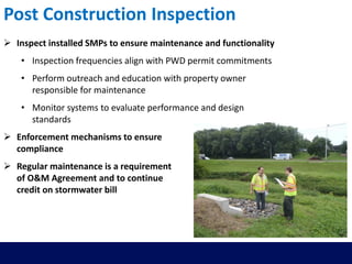 Post Construction Inspection
 Inspect installed SMPs to ensure maintenance and functionality
• Inspection frequencies align with PWD permit commitments
• Perform outreach and education with property owner
responsible for maintenance
• Monitor systems to evaluate performance and design
standards
 Enforcement mechanisms to ensure
compliance
 Regular maintenance is a requirement
of O&M Agreement and to continue
credit on stormwater bill
 