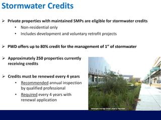 Stormwater Credits
 Private properties with maintained SMPs are eligible for stormwater credits
• Non-residential only
• Includes development and voluntary retrofit projects
 PWD offers up to 80% credit for the management of 1” of stormwater
 Approximately 250 properties currently
receiving credits
 Credits must be renewed every 4 years
• Recommended annual inspection
by qualified professional
• Required every 4 years with
renewal application
 