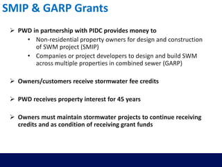 SMIP & GARP Grants
 PWD in partnership with PIDC provides money to
• Non-residential property owners for design and construction
of SWM project (SMIP)
• Companies or project developers to design and build SWM
across multiple properties in combined sewer (GARP)
 Owners/customers receive stormwater fee credits
 PWD receives property interest for 45 years
 Owners must maintain stormwater projects to continue receiving
credits and as condition of receiving grant funds
 