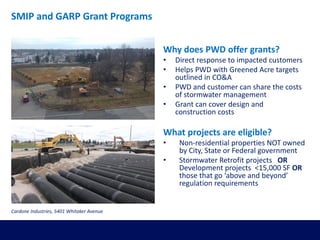 Why does PWD offer grants?
• Direct response to impacted customers
• Helps PWD with Greened Acre targets
outlined in CO&A
• PWD and customer can share the costs
of stormwater management
• Grant can cover design and
construction costs
What projects are eligible?
• Non-residential properties NOT owned
by City, State or Federal government
• Stormwater Retrofit projects OR
Development projects <15,000 SF OR
those that go ‘above and beyond’
regulation requirements
SMIP and GARP Grant Programs
Cardone Industries, 5401 Whitaker Avenue
 