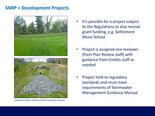 • It’s possible for a project subject
to the Regulations to also receive
grant funding, e.g. Settlement
Music School
• Project is assigned one reviewer
(from Plan Review staff) with
guidance from Credits staff as
needed
• Project held to regulatory
standards and must meet
requirements of Stormwater
Management Guidance Manual
SMIP + Development Projects
Settlement Music School, 6128 Germantown Avenue
 