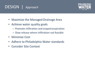 • Maximize the Managed Drainage Area
• Achieve water quality goals
– Promote infiltration and evapotranspiration
– Slow release where infiltration not feasible
• Minimize Cost
• Adhere to Philadelphia Water standards
• Consider Site Context
DESIGN | Approach
 