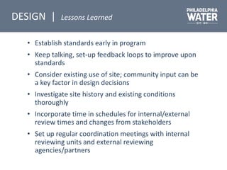 • Establish standards early in program
• Keep talking, set-up feedback loops to improve upon
standards
• Consider existing use of site; community input can be
a key factor in design decisions
• Investigate site history and existing conditions
thoroughly
• Incorporate time in schedules for internal/external
review times and changes from stakeholders
• Set up regular coordination meetings with internal
reviewing units and external reviewing
agencies/partners
DESIGN | Lessons Learned
 