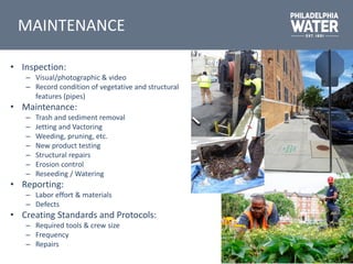 MAINTENANCE
• Inspection:
– Visual/photographic & video
– Record condition of vegetative and structural
features (pipes)
• Maintenance:
– Trash and sediment removal
– Jetting and Vactoring
– Weeding, pruning, etc.
– New product testing
– Structural repairs
– Erosion control
– Reseeding / Watering
• Reporting:
– Labor effort & materials
– Defects
• Creating Standards and Protocols:
– Required tools & crew size
– Frequency
– Repairs
 
