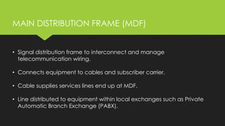 MAIN DISTRIBUTION FRAME (MDF)
• Signal distribution frame to interconnect and manage
telecommunication wiring.
• Connects equipment to cables and subscriber carrier.
• Cable supplies services lines end up at MDF.
• Line distributed to equipment within local exchanges such as Private
Automatic Branch Exchange (PABX).
 