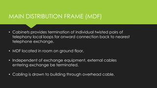 • Cabinets provides termination of individual twisted pairs of
telephony local loops for onward connection back to nearest
telephone exchange.
• MDF located in room on ground floor.
• Independent of exchange equipment, external cables
entering exchange be terminated.
• Cabling is drawn to building through overhead cable.
MAIN DISTRIBUTION FRAME (MDF)
 