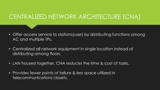 • Offer access service to stations(user) by distributing functions among
AC and multiple TPs.
• Centralized all network equipment in single location instead of
distributing among floors.
• LAN housed together, CNA reduces the time & cost of tasks.
• Provides fewer points of failure & less space utilized in
telecommunications closets.
CENTRALIZED NETWORK ARCHITECTURE (CNA)
 