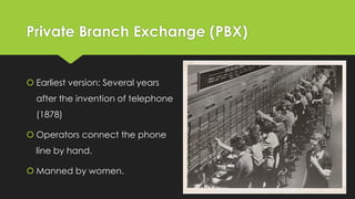 Private Branch Exchange (PBX)
 Earliest version: Several years
after the invention of telephone
(1878)
 Operators connect the phone
line by hand.
 Manned by women.
 