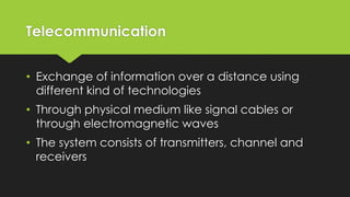 Telecommunication
• Exchange of information over a distance using
different kind of technologies
• Through physical medium like signal cables or
through electromagnetic waves
• The system consists of transmitters, channel and
receivers
 