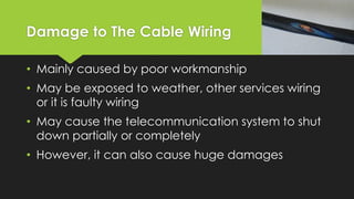 Damage to The Cable Wiring
• Mainly caused by poor workmanship
• May be exposed to weather, other services wiring
or it is faulty wiring
• May cause the telecommunication system to shut
down partially or completely
• However, it can also cause huge damages
 