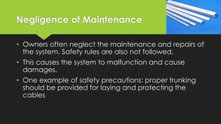 Negligence of Maintenance
• Owners often neglect the maintenance and repairs of
the system. Safety rules are also not followed.
• This causes the system to malfunction and cause
damages.
• One example of safety precautions: proper trunking
should be provided for laying and protecting the
cables
 