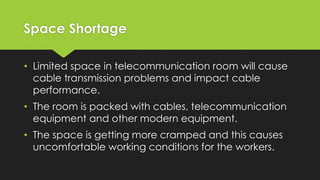 Space Shortage
• Limited space in telecommunication room will cause
cable transmission problems and impact cable
performance.
• The room is packed with cables, telecommunication
equipment and other modern equipment.
• The space is getting more cramped and this causes
uncomfortable working conditions for the workers.
 