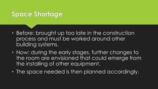 Space Shortage
• Before: brought up too late in the construction
process and must be worked around other
building systems.
• Now: during the early stages, further changes to
the room are envisioned that could emerge from
the installing of other equipment.
• The space needed is then planned accordingly.
 