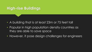 High-rise Buildings
• A building that is at least 23m or 75 feet tall
• Popular in high population density countries as
they are able to save space
• However, it pose design challenges for engineers
 